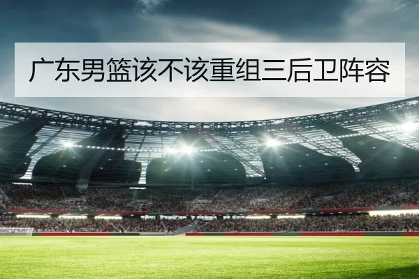 广东男篮该不该重组三后卫阵容