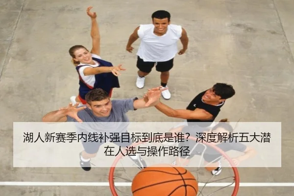 湖人新赛季内线补强目标到底是谁？深度解析五大潜在人选与操作路径