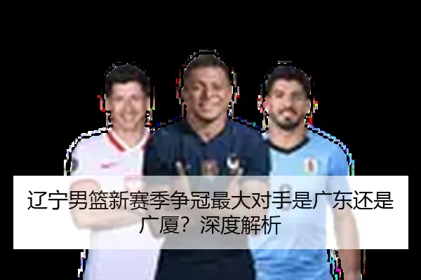 辽宁男篮新赛季争冠最大对手是广东还是广厦？深度解析